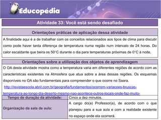 Atividade 33: Você está sendo desafiado
Orientações práticas de aplicação dessa atividade
A finalidade aqui é a de trabalhar com os conceitos relacionados aos tipos de clima para discutir
como pode haver tanta diferença de temperatura numa região num intervalo de 24 horas. Do
calor escaldante que beira os 50°C durante o dia para temperaturas próximas de 0°C à noite.
Orientações sobre a utilização dos objetos de aprendizagem
O OA desta atividade mostra como a temperatura varia em diferentes regiões de acordo com as
características existentes na Atmosfera que atua sobre a área dessas regiões. Os esquemas
disponíveis no OA são fundamentais para compreender o que ocorre no Saara.
http://revistaescola.abril.com.br/geografia/fundamentos/ocorrem-variacoes-bruscas-
temperatura-ao-longo-dia-deserto-mesmo-nao-acontece-outros-locais-onde-faz-muito-
584503.shtml
Tempo de duração da atividade: Cinco a dez minutos.
Organização da sala de aula:
A cargo do(a) Professor(a), de acordo com o que
planejou para a sua aula e com a realidade existente
no espaço onde ela ocorrerá.
 