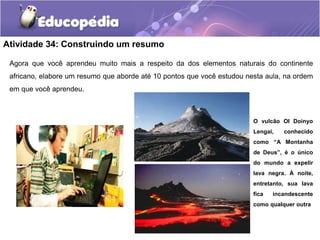 Atividade 34: Construindo um resumo
Agora que você aprendeu muito mais a respeito da dos elementos naturais do continente
africano, elabore um resumo que aborde até 10 pontos que você estudou nesta aula, na ordem
em que você aprendeu.
O vulcão Ol Doinyo
Lengai, conhecido
como “A Montanha
de Deus”, é o único
do mundo a expelir
lava negra. À noite,
entretanto, sua lava
fica incandescente
como qualquer outra
 