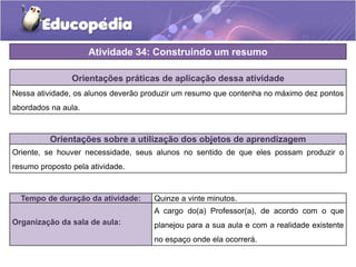 Atividade 34: Construindo um resumo
Orientações práticas de aplicação dessa atividade
Nessa atividade, os alunos deverão produzir um resumo que contenha no máximo dez pontos
abordados na aula.
Orientações sobre a utilização dos objetos de aprendizagem
Oriente, se houver necessidade, seus alunos no sentido de que eles possam produzir o
resumo proposto pela atividade.
Tempo de duração da atividade: Quinze a vinte minutos.
Organização da sala de aula:
A cargo do(a) Professor(a), de acordo com o que
planejou para a sua aula e com a realidade existente
no espaço onde ela ocorrerá.
 
