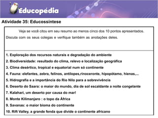 Atividade 35: Educossíntese
África é Veja se você citou em seu resumo ao menos cinco dos 10 pontos apresentados.
Discuta com os seus colegas e verifique também as anotações deles.enica e é o que mais
será afetado!
1. Exploração dos recursos naturais e degradação do ambiente
2. Biodiversidade: resultado do clima, relevo e localização geográfica
3. Clima desértico, tropical e equatorial num só continente
4. Fauna: elefantes, zebra, felinos, antílopes,rinoceronte, hipopótamo, hienas,...
5. Hidrografia e a importância do Rio Nilo para a sobrevivência
6. Deserto do Saara: o maior do mundo, dia de sol escaldante a noite congelante
7. Kalahari, um deserto por causa do mar!
8. Monte Kilimanjaro : o topo da África
9. Savanas: o maior bioma do continente
10. Rift Valley, a grande fenda que divide o continente africano
 