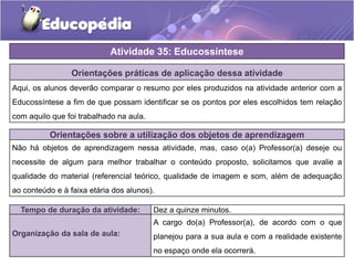Atividade 35: Educossíntese
Orientações práticas de aplicação dessa atividade
Aqui, os alunos deverão comparar o resumo por eles produzidos na atividade anterior com a
Educossíntese a fim de que possam identificar se os pontos por eles escolhidos tem relação
com aquilo que foi trabalhado na aula.
Orientações sobre a utilização dos objetos de aprendizagem
Não há objetos de aprendizagem nessa atividade, mas, caso o(a) Professor(a) deseje ou
necessite de algum para melhor trabalhar o conteúdo proposto, solicitamos que avalie a
qualidade do material (referencial teórico, qualidade de imagem e som, além de adequação
ao conteúdo e à faixa etária dos alunos).
Tempo de duração da atividade: Dez a quinze minutos.
Organização da sala de aula:
A cargo do(a) Professor(a), de acordo com o que
planejou para a sua aula e com a realidade existente
no espaço onde ela ocorrerá.
 