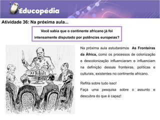 Atividade 36: Na próxima aula...
Você sabia que o continente africano já foi
intensamente disputado por potências europeias?
Na próxima aula estudaremos As Fronteiras
da África, como os processos de colonização
e descolonização influenciaram e influenciam
na definição dessas fronteiras, políticas e
culturais, existentes no continente africano.
Reflita sobre tudo isso!
Faça uma pesquisa sobre o assunto e
descubra do que é capaz!
 
