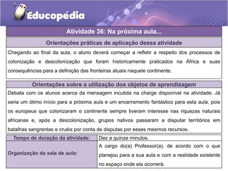 Atividade 36: Na próxima aula...
Orientações práticas de aplicação dessa atividade
Chegando ao final da aula, o aluno deverá começar a refletir a respeito dos processos de
colonização e descolonização que foram historicamente praticados na África e suas
consequências para a definição das fronteiras atuais naquele continente.
Orientações sobre a utilização dos objetos de aprendizagem
Debata com os alunos acerca da mensagem incutida na charge disponível na atividade. Já
seria um ótimo início para a próxima aula e um encerramento fantástico para esta aula, pois
os europeus que colonizaram o continente sempre tiveram interesse nas riquezas naturais
africanas e, após a descolonização, grupos nativos passaram a disputar territórios em
batalhas sangrentas e cruéis por conta de disputas por esses mesmos recursos.
Tempo de duração da atividade: Dez a quinze minutos.
Organização da sala de aula:
A cargo do(a) Professor(a), de acordo com o que
planejou para a sua aula e com a realidade existente
no espaço onde ela ocorrerá.
 