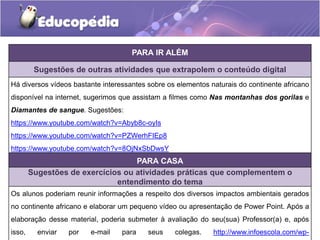 PARA IR ALÉM
Sugestões de outras atividades que extrapolem o conteúdo digital
Há diversos vídeos bastante interessantes sobre os elementos naturais do continente africano
disponível na internet, sugerimos que assistam a filmes como Nas montanhas dos gorilas e
Diamantes de sangue. Sugestões:
https://www.youtube.com/watch?v=Abyb8c-oyIs
https://www.youtube.com/watch?v=PZWerhFIEp8
https://www.youtube.com/watch?v=8OjNxSbDwsY
PARA CASA
Sugestões de exercícios ou atividades práticas que complementem o
entendimento do tema
Os alunos poderiam reunir informações a respeito dos diversos impactos ambientais gerados
no continente africano e elaborar um pequeno vídeo ou apresentação de Power Point. Após a
elaboração desse material, poderia submeter à avaliação do seu(sua) Professor(a) e, após
isso, enviar por e-mail para seus colegas. http://www.infoescola.com/wp-
 