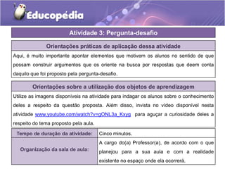 Orientações práticas de aplicação dessa atividade
Aqui, é muito importante apontar elementos que motivem os alunos no sentido de que
possam construir argumentos que os oriente na busca por respostas que deem conta
daquilo que foi proposto pela pergunta-desafio.
Orientações sobre a utilização dos objetos de aprendizagem
Utilize as imagens disponíveis na atividade para indagar os alunos sobre o conhecimento
deles a respeito da questão proposta. Além disso, invista no vídeo disponível nesta
atividade www.youtube.com/watch?v=gONL3a_Kxyg para aguçar a curiosidade deles a
respeito do tema proposto pela aula.
Atividade 3: Pergunta-desafio
Tempo de duração da atividade: Cinco minutos.
Organização da sala de aula:
A cargo do(a) Professor(a), de acordo com o que
planejou para a sua aula e com a realidade
existente no espaço onde ela ocorrerá.
 