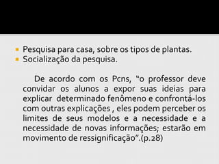    Pesquisa para casa, sobre os tipos de plantas.
   Socialização da pesquisa.

       De acordo com os Pcns, “o professor deve
    convidar os alunos a expor suas ideias para
    explicar determinado fenômeno e confrontá-los
    com outras explicações , eles podem perceber os
    limites de seus modelos e a necessidade e a
    necessidade de novas informações; estarão em
    movimento de ressignificação”.(p.28)
 