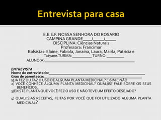 E.E.E.F. NOSSA SENHORA DO ROSÁRIO
                   CAMPINA GRANDE____/_____/_____
                       DISCIPLINA: Ciências Naturais
                            Professora: Francimar
        Bolsistas: Elaine, Fabíola, Janaína, Laura, Mairla, Patrícia e
              Tatyane.TURMA:__________ TURNO:_________
       ALUNO(A)______________________________________________

ENTREVISTA
Nome do entrevistado:____________________________________________________
Grau de parentesco:_____________________________________________________
1)JÁ FEZ OU FAZ O USO DE ALGUMA PLANTA MEDICINAL? ( )SIM ( )NÃO
2) VOCÊ CONHECE ALGUMA PLANTA MEDICINAL? QUAL/IS? FALE SOBRE OS SEUS
    BENEFÍCIOS.
3)EXISTE PLANTA QUE VOCÊ FEZ O USO E NÃO TEVE UM EFEITO DESEJADO?
4) QUAL(IS)AS RECEITAS, FEITAS POR VOCÊ QUE FOI UTILIZADO ALGUMA PLANTA
   MEDICINAL?
 