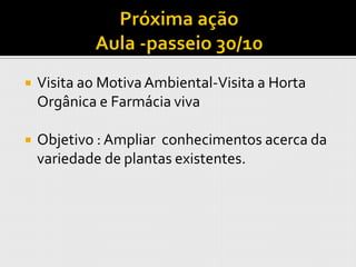    Visita ao Motiva Ambiental-Visita a Horta
    Orgânica e Farmácia viva

   Objetivo : Ampliar conhecimentos acerca da
    variedade de plantas existentes.
 
