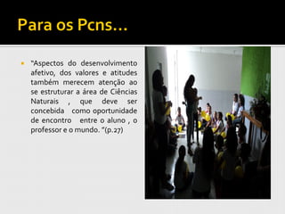    “Aspectos do desenvolvimento
    afetivo, dos valores e atitudes
    também merecem atenção ao
    se estruturar a área de Ciências
    Naturais , que deve ser
    concebida como oportunidade
    de encontro entre o aluno , o
    professor e o mundo. ”(p.27)
 