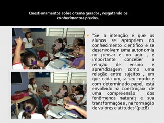 Questionamentos sobre o tema gerador , resgatando os
             conhecimentos prévios.



                                 “Se a intenção é que os
                                  alunos se apropriem do
                                  conhecimento cientifico e se
                                  desenvolvam uma autonomia
                                  no pensar e no agir , é
                                  importante       conceber    a
                                  relação     de     ensino    e
                                  aprendizagem como uma
                                  relação entre sujeitos , em
                                  que cada um, a seu modo e
                                  com determinado papel, está
                                  envolvido na construção de
                                  uma compreensão            dos
                                  fenômenos naturais e sua
                                  transformações , na formação
                                  de valores e atitudes”(p.28)
 