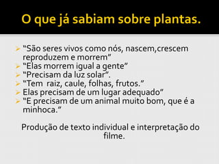  “São seres vivos como nós, nascem,crescem
  reproduzem e morrem”
 “Elas morrem igual a gente”
 “Precisam da luz solar”.
 “Tem raiz, caule, folhas, frutos.”
 Elas precisam de um lugar adequado”
 “E precisam de um animal muito bom, que é a
  minhoca.”
 Produção de texto individual e interpretação do
                      filme.
 