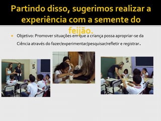    Objetivo: Promover situações em que a criança possa apropriar-se da
    Ciência através do fazer/experimentar/pesquisar/refletir e registrar.
 
