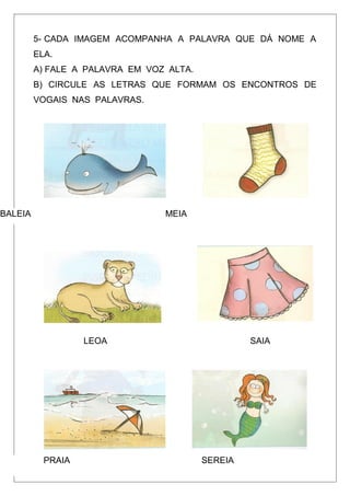 5- CADA IMAGEM ACOMPANHA A PALAVRA QUE DÁ NOME A
ELA.
A) FALE A PALAVRA EM VOZ ALTA.
B) CIRCULE AS LETRAS QUE FORMAM OS ENCONTROS DE
VOGAIS NAS PALAVRAS.
BALEIA MEIA
LEOA SAIA
PRAIA SEREIA
 
