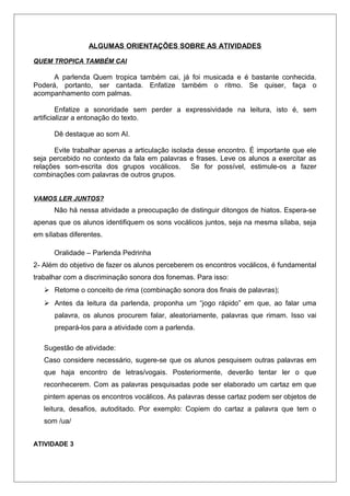 ALGUMAS ORIENTAÇÕES SOBRE AS ATIVIDADES
QUEM TROPICA TAMBÉM CAI
A parlenda Quem tropica também cai, já foi musicada e é bastante conhecida.
Poderá, portanto, ser cantada. Enfatize também o ritmo. Se quiser, faça o
acompanhamento com palmas.
Enfatize a sonoridade sem perder a expressividade na leitura, isto é, sem
artificializar a entonação do texto.
Dê destaque ao som AI.
Evite trabalhar apenas a articulação isolada desse encontro. É importante que ele
seja percebido no contexto da fala em palavras e frases. Leve os alunos a exercitar as
relações som-escrita dos grupos vocálicos. Se for possível, estimule-os a fazer
combinações com palavras de outros grupos.
VAMOS LER JUNTOS?
Não há nessa atividade a preocupação de distinguir ditongos de hiatos. Espera-se
apenas que os alunos identifiquem os sons vocálicos juntos, seja na mesma sílaba, seja
em sílabas diferentes.
Oralidade – Parlenda Pedrinha
2- Além do objetivo de fazer os alunos perceberem os encontros vocálicos, é fundamental
trabalhar com a discriminação sonora dos fonemas. Para isso:
 Retome o conceito de rima (combinação sonora dos finais de palavras);
 Antes da leitura da parlenda, proponha um “jogo rápido” em que, ao falar uma
palavra, os alunos procurem falar, aleatoriamente, palavras que rimam. Isso vai
prepará-los para a atividade com a parlenda.
Sugestão de atividade:
Caso considere necessário, sugere-se que os alunos pesquisem outras palavras em
que haja encontro de letras/vogais. Posteriormente, deverão tentar ler o que
reconhecerem. Com as palavras pesquisadas pode ser elaborado um cartaz em que
pintem apenas os encontros vocálicos. As palavras desse cartaz podem ser objetos de
leitura, desafios, autoditado. Por exemplo: Copiem do cartaz a palavra que tem o
som /ua/
ATIVIDADE 3
 