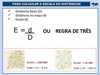 PARA CALCULAR A ESCALA OU DISTÂNCIASPARA CALCULAR A ESCALA OU DISTÂNCIAS

 Distâncias Reais (D)
 Distâncias no mapa (d)
 Escala (E)
E = d
D
OU REGRA DE TRÊS
Escala: 1:500.000
Cada 1 cm – 5 km
Escala: 1:50.000
Cada 1 cm – 500 m
 