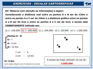 EXERCÍCIOS – ESCALAS CARTOGRÁFICASEXERCÍCIOS – ESCALAS CARTOGRÁFICAS

Religião Predominante: Islamismo
03- Observe com atenção as informações a seguir:
Considerando a distância real entre os pontos A e B ser de 12km e
entre os pontos A e C ser de 24km e a distância gráfica entre os pontos
A e B ser de 2cm e entre os pontos A e C ser de 4cm, a escala está
CORRETAMENTE indicada em:
a) 1: 120.000 b) 1: 600.000 c) 1: 240.000 d) 1: 60.000 e) 1: 1.200.000
1 cm – X
2 cm - 12 Km
Pontos A - B
E= ?
d= 2 cm
D= 12 Km
X= 6 Km
como escala sempre é em cm adiciona-se 5 zeros
A escala do mapa utilizado vai ser de:
1:600.000
 