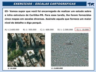 EXERCÍCIOS – ESCALAS CARTOGRÁFICASEXERCÍCIOS – ESCALAS CARTOGRÁFICAS

Religião Predominante: Islamismo
05- Vamos supor que você foi encarregado de realizar um estudo sobre
a infra estrutura de Curitiba-PR. Para essa tarefa, lhe foram fornecidos
cinco mapas em escalas diversas. Assinale aquela que fornece um maior
nível de detalhe e diga porquê.
A) 1:2.600.000 B) 1: 500.000 C) 1: 600.000 D) 1: 2.500.000 E) 1: 10.000
1: 10.000 1: 2.600.000
 