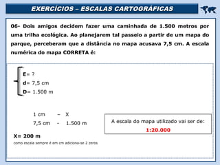 EXERCÍCIOS – ESCALAS CARTOGRÁFICASEXERCÍCIOS – ESCALAS CARTOGRÁFICAS

Religião Predominante: Islamismo
06- Dois amigos decidem fazer uma caminhada de 1.500 metros por
uma trilha ecológica. Ao planejarem tal passeio a partir de um mapa do
parque, perceberam que a distância no mapa acusava 7,5 cm. A escala
numérica do mapa CORRETA é:
1 cm – X
7,5 cm - 1.500 m
E= ?
d= 7,5 cm
D= 1.500 m
X= 200 m
como escala sempre é em cm adiciona-se 2 zeros
A escala do mapa utilizado vai ser de:
1:20.000
 