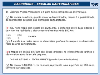 EXERCÍCIOS – ESCALAS CARTOGRÁFICASEXERCÍCIOS – ESCALAS CARTOGRÁFICAS

Religião Predominante: Islamismo
11- Assinale V para Verdadeiro e F para Falso corrigindo as alternativas.
( ) Na escala numérica, quanto maior o denominador, menor é a possibilidade
de representar detalhes dos elementos cartografados.
( ) Se, num mapa com escala de 1:200.000, a distância entre duas cidades é
de 4 cm, na realidade o afastamento entre elas é de 800 km.
( ) A escala é a razão entre as dimensões gráficas do mapa e as dimensões
reais da área cartografada.
( ) Mapas de escala 1:5.000 são pouco precisos na representação gráfica e
são considerados de escala pequena.
( ) Na escala 1:10.000, 1 cm no mapa representa uma superfície de 100 m no
território cartografado.
V
1 cm – 2 Km
4 cm - X
X= 8 KM
F
V
De 0 até 1:25.000 a ESCALA GRANDE (grande riqueza de detalhes)
F
V
 