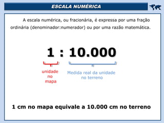 ESCALA NUMÉRICAESCALA NUMÉRICA

A escala numérica, ou fracionária, é expressa por uma fração
ordinária (denominador:numerador) ou por uma razão matemática.
1 : 10.0001 : 10.000
1 cm no mapa equivale a 10.000 cm no terreno1 cm no mapa equivale a 10.000 cm no terreno
unidade
no
mapa
Medida real da unidade
no terreno
 