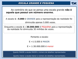 ESCALA GRANDE E PEQUENAESCALA GRANDE E PEQUENA

Ao contrário do que se pensa uma escala grande não é
aquela que possui um número enorme.
Quanto MAIOR a escala MAIOR o número de detalhes representados
Quanto menor a escala menor o número de detalhes representados
A escala 1 : 5.000 é GRANDE pois a representação da realidade foi
diminuída apenas 5.000 vezes.
Enquanto a escala 1 : 30.000.000 é PEQUENA pois a representação
da realidade foi diminuída 30 milhões de vezes.
Portanto a escala:
E =1:5.000 é MAIOR
E = 1:30.000.000 é menor
 