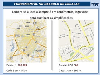 FUNDAMENTAL NO CALCULO DE ESCALASFUNDAMENTAL NO CALCULO DE ESCALAS

Lembre-se a Escala sempre é em centímetros, logo você
terá que fazer as simplificações.
Escala: 1:500.000
Cada 1 cm – 5 km
Escala: 1:50.000
Cada 1 cm – 500 m
 