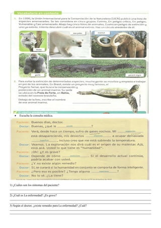 • Escucha la consulta médica.
1) ¿Cuáles son los síntomas del paciente?
_______________________________________________________________________________________________
_______________________________________________________________________________________________
2) ¿Cuál es La enfermedad? ¿Es grave?
_______________________________________________________________________________________________
_______________________________________________________________________________________________
3) Según el doctor, ¿existe remedio para La enfermedad? ¿Cuál?
_______________________________________________________________________________________________
_______________________________________________________________________________________________
 