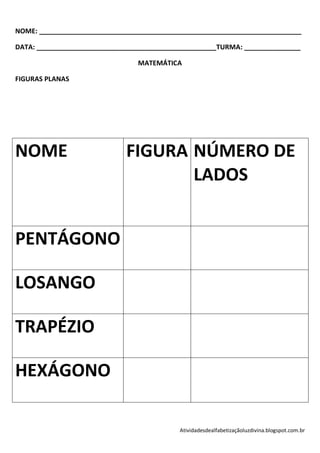 NOME: ______________________________________________________________________

DATA: ________________________________________________TURMA: _______________

                                MATEMÁTICA

FIGURAS PLANAS




NOME                         FIGURA NÚMERO DE
                                    LADOS


PENTÁGONO

LOSANGO

TRAPÉZIO

HEXÁGONO

                                           Atividadesdealfabetizaçãoluzdivina.blogspot.com.br
 