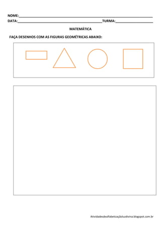 NOME:_______________________________________________________________________
DATA:_____________________________________________TURMA:____________________

                                MATEMÁTICA

FAÇA DESENHOS COM AS FIGURAS GEOMÉTRICAS ABAIXO:




                                           Atividadesdealfabetizaçãoluzdivina.blogspot.com.br
 