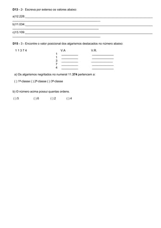 D13 - 2- Escreva por extenso os valores abaixo:
a)12.228:_____________________________________________________________________________
_____________________________________________________
b)11.034:_____________________________________________________________________________
____________________________________________________
c)13.109:_____________________________________________________________________________
_____________________________________________________
D15 - 3 - Encontre o valor posicional dos algarismos destacados no número abaixo:
1 1 3 7 4 V.A V.R.
1 __________ _____________
1 __________ _____________
3 __________ _____________
7 __________ _____________
4 __________ _____________
a) Os algarismos negritados no numeral 11.374 pertencem a:
( ) 1ª classe ( ) 2ª classe ( ) 3ª classe
b) O número acima possui quantas ordens.
( ) 5 ( ) 6 ( ) 2 ( ) 4
 