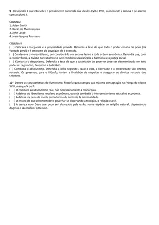 9 - Responder à questão sobre o pensamento iluminista nos séculos XVII e XVIII, numerando a coluna II de acordo
com a coluna I.
COLUNA I
1. Adam Smith
2. Barão de Montesquieu
3. John Locke
4. Jean-Jacques Rousseau
COLUNA II
( ) Criticava a burguesia e a propriedade privada. Defendia a tese de que todo o poder emana do povo (da
vontade geral) e é em nome do povo que ele é exercido.
( ) Condenava o mercantilismo, por considerá-lo um entrave lesivo a toda ordem econômica. Defendia que, com
a concorrência, a divisão do trabalho e o livre comércio se alcançaria a harmonia e a justiça social.
( ) Combatia o despotismo. Defendia a tese de que a autoridade do governo deve ser desmembrada em três
poderes: Legislativo, Executivo e Judiciário.
( ) Combatia o absolutismo. Defendia a idéia segundo a qual a vida, a liberdade e a propriedade são direitos
naturais. Os governos, para o filósofo, teriam a finalidade de respeitar e assegurar os direitos naturais dos
cidadãos.
10 - Dentre as características do Iluminismo, filosofia que alcançou sua máxima consagração na França do século
XVIII, marque V ou F:
( ) O combate ao absolutismo real, não necessariamente à monarquia.
( ) A defesa do liberalismo no plano econômico, ou seja, combatia o intervencionismo estatal na economia.
( ) A defesa da pena de morte como forma de controle da criminalidade.
( ) O ensino de que o homem deve governar-se observando a tradição, a religião e a fé.
( ) A crença num Deus que pode ser alcançado pela razão, numa espécie de religião natural, dispensando
dogmas e sacerdócio: o Deísmo.
 