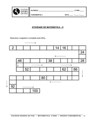 ALUNO(A): ____________________________________________ 2º ANO _____


                        FUNDAMENTAL I                                    DATA: ____ / _____ /_____




                         ATIVIDADE DE MATEMÁTICA – 9




Descubra o segredo e complete esta trilha.




  2                                                      14 16
                                                                                                24

         46                                     38                                              28

                 52                                                 62               66

                                      80

92
                          100




 COLÉGIO R AINHA D A P AZ     -   M A TE MÁ TI C A   2º ANO   /   E N S I N O F U N D AM E N T AL   10
 