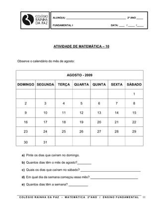 ALUNO(A): ____________________________________________ 2º ANO _____


                       FUNDAMENTAL I                                         DATA: ____ / _____ /_____




                        ATIVIDADE DE MATEMÁTICA – 10



Observe o calendário do mês de agosto:



                                      AGOSTO - 2009

DOMINGO SEGUNDA           TERÇA             QUARTA         QUINTA            SEXTA        SÁBADO

                                                                                                1

    2            3               4               5               6               7              8

    9            10          11                 12               13             14             15

    16           17          18                 19               20             21             22

    23           24          25                 26               27             28             29


    30           31


  a) Pinte os dias que caíram no domingo.

  b) Quantos dias têm o mês de agosto?________

  c) Quais os dias que caíram no sábado? __________________________________

  d) Em qual dia da semana começou esse mês? ___________________________

  e) Quantos dias têm a semana? ___________


 COLÉGIO R AINHA D A P AZ    -       M A TE MÁ TI C A   2º ANO    /   E N S I N O F U N D AM E N T AL   11
 