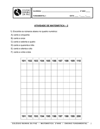 ALUNO(A): ____________________________________________ 2º ANO _____


                            FUNDAMENTAL I                                    DATA: ____ / _____ /_____




                             ATIVIDADE DE MATEMÁTICA – 2

1) Encontre os números abaixo no quadro numérico:
A) cento e cinquenta
B) cento e onze
C) cento e setenta e quatro
D) cento e quarenta e três
E) cento e oitenta e oito
F) cento e vinte e dois



            101 102 103 104 105 106 107 108 109 110




            191 192 193 194 195 196 197 198 199 200

 COLÉGIO R AINHA D A P AZ         -   M A TE MÁ TI C A   2º ANO   /   E N S I N O F U N D AM E N T AL    2
 