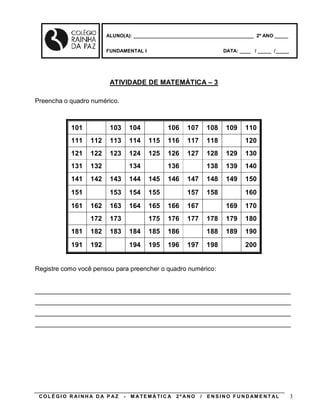 ALUNO(A): ____________________________________________ 2º ANO _____


                        FUNDAMENTAL I                                     DATA: ____ / _____ /_____




                         ATIVIDADE DE MATEMÁTICA – 3

Preencha o quadro numérico.



           101           103       104           106     107       108     109     110
           111    112    113       114    115    116     117       118             120
           121    122    123       124    125    126     127       128     129     130
           131    132              134           136               138     139     140
           141    142    143       144    145    146     147       148     149     150
           151           153       154    155            157       158             160
           161    162    163       164    165    166     167               169     170
                  172    173              175    176     177       178     179     180
           181    182    183       184    185    186               188     189     190
           191    192              194    195    196     197       198             200


Registre como você pensou para preencher o quadro numérico:


________________________________________________________________________
________________________________________________________________________
________________________________________________________________________
________________________________________________________________________




 COLÉGIO R AINHA D A P AZ      -   M A TE MÁ TI C A   2º ANO   /   E N S I N O F U N D AM E N T AL    3
 