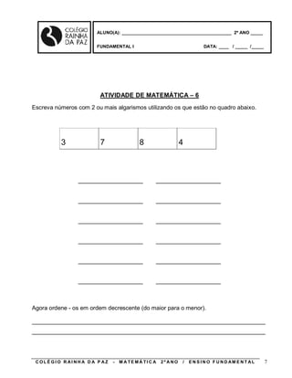 ALUNO(A): ____________________________________________ 2º ANO _____


                       FUNDAMENTAL I                                    DATA: ____ / _____ /_____




                        ATIVIDADE DE MATEMÁTICA – 6
Escreva números com 2 ou mais algarismos utilizando os que estão no quadro abaixo.




          3             7                8                   4



                ____________________            ____________________


                ____________________            ____________________


                ____________________            ____________________


                ____________________            ____________________


                ____________________            ____________________


                ____________________            ____________________



Agora ordene - os em ordem decrescente (do maior para o menor).

________________________________________________________________________
________________________________________________________________________




 COLÉGIO R AINHA D A P AZ    -   M A TE MÁ TI C A   2º ANO   /   E N S I N O F U N D AM E N T AL    7
 