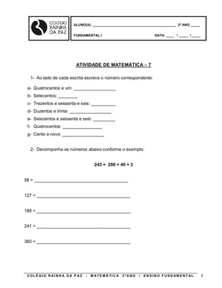 ALUNO(A): ____________________________________________ 2º ANO _____


                       FUNDAMENTAL I                                    DATA: ____ / _____ /_____




                        ATIVIDADE DE MATEMÁTICA – 7

  1- Ao lado de cada escrita escreva o número correspondente:

 a- Quatrocentos e um: _________________
 b- Setecentos: ________
 c- Trezentos e sessenta e seis: __________
 d- Duzentos e trinta: _________________
 e- Seiscentos e sessenta e seis: _________
 f- Quatrocentos: ________________
 g- Cento e nove: _________________


  2- Decomponha os números abaixo conforme o exemplo:


                                   243 = 200 + 40 + 3


58 = ______________________________________


127 = ______________________________________


189 = ______________________________________


241 = ______________________________________


360 = ______________________________________




 COLÉGIO R AINHA D A P AZ    -   M A TE MÁ TI C A   2º ANO   /   E N S I N O F U N D AM E N T AL    8
 