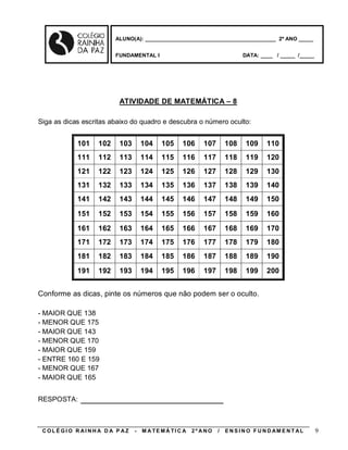 ALUNO(A): ____________________________________________ 2º ANO _____


                        FUNDAMENTAL I                                     DATA: ____ / _____ /_____




                         ATIVIDADE DE MATEMÁTICA – 8

Siga as dicas escritas abaixo do quadro e descubra o número oculto:


            101   102    103       104    105    106     107       108     109     110
            111   112    113       114    115    116     117       118     119     120
            121   122    123       124    125    126     127       128     129     130
            131   132    133       134    135    136     137       138     139     140
            141   142    143       144    145    146     147       148     149     150
            151   152    153       154    155    156     157       158     159     160
            161   162    163       164    165    166     167       168     169     170
            171   172    173       174    175    176     177       178     179     180
            181   182    183       184    185    186     187       188     189     190
            191   192    193       194    195    196     197       198     199     200


Conforme as dicas, pinte os números que não podem ser o oculto.

- MAIOR QUE 138
- MENOR QUE 175
- MAIOR QUE 143
- MENOR QUE 170
- MAIOR QUE 159
- ENTRE 160 E 159
- MENOR QUE 167
- MAIOR QUE 165


RESPOSTA:    ________________________

 COLÉGIO R AINHA D A P AZ      -   M A TE MÁ TI C A   2º ANO   /   E N S I N O F U N D AM E N T AL    9
 
