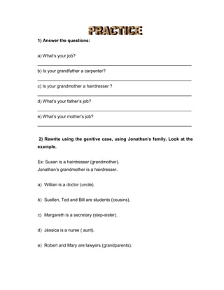1) Answer the questions:
a) What’s your job?
_______________________________________________________________
b) Is your grandfather a carpenter?
_______________________________________________________________
c) Is your grandmother a hairdresser ?
_______________________________________________________________
d) What’s your father’s job?
_______________________________________________________________
e) What’s your mother’s job?
_______________________________________________________________
2) Rewrite using the genitive case, using Jonathan’s family. Look at the
example.
Ex: Susan is a hairdresser (grandmother).
Jonathan’s grandmother is a hairdresser.
a) Willian is a doctor (uncle).
b) Suellen, Ted and Bill are students (cousins).
c) Margareth is a secretary (step-sister).
d) Jéssica is a nurse ( aunt).
e) Robert and Mary are lawyers (grandparents).
 