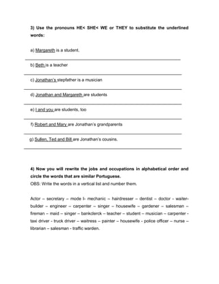 3) Use the pronouns HE< SHE< WE or THEY to substitute the underlined
words:
a) Margareth is a student.
_________________________________________________________________
b) Beth is a teacher
__________________________________________________________________
c) Jonathan’s stepfather is a musician
__________________________________________________________________
d) Jonathan and Margareth are students
__________________________________________________________________
e) I and you are students, too
__________________________________________________________________
f) Robert and Mary are Jonathan’s grandparents
__________________________________________________________________
g) Sullen, Ted and Bill are Jonathan’s cousins.
__________________________________________________________________
4) Now you will rewrite the jobs and occupations in alphabetical order and
circle the words that are similar Portuguese.
OBS: Write the words in a vertical list and number them.
Actor – secretary – mode l- mechanic – hairdresser – dentist – doctor - waiter-
builder – engineer – carpenter – singer – housewife – gardener – salesman –
fireman – maid – singer – bankclerck – teacher – student – musician – carpenter -
taxi driver - truck driver – waitress – painter – housewife - police officer – nurse –
librarian – salesman - traffic warden.
 