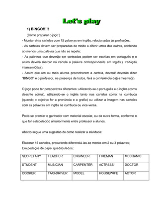 1) BINGO!!!!!
(Como preparar o jogo:)
- Montar vinte cartelas com 15 palavras em inglês, relacionadas às profissões;
- As cartelas devem ser preparadas de modo a diferir umas das outras, contendo
ao menos uma palavra que não se repete;
- As palavras que deverão ser sorteadas podem ser escritas em português e o
aluno deverá marcar na cartela a palavra correspondente em inglês ( tradução
intersemiótica);
- Assim que um ou mais alunos preencherem a cartela, deverá/ deverão dizer
“BINGO” e o professor, na presença de todos, fará a conferência da(s) mesma(s).
O jogo pode ter perspectivas diferentes: utilizando-se o português e o inglês (como
descrito acima), utilizando-se o inglês tanto nas cartelas como na cumbuca
(quando o objetivo for a pronúncia e a grafia) ou utilizar a imagem nas cartelas
com as palavras em inglês na cumbuca ou vice-versa.
Pode-se premiar o ganhador com material escolar, ou de outra forma, conforme o
que for estabelecido anteriormente entre professor e alunos.
Abaixo segue uma sugestão de como realizar a atividade:
Elaborar 15 cartelas, procurando diferenciá-las ao menos em 2 ou 3 palavras;
Em pedaços de papel quadriculados;
SECRETARY TEACHER ENGINEER FIREMAN MECHANIC
STUDENT MUSICIAN CARPENTER ACTRESS DOCTOR
COOKER TAXI-DRIVER MODEL HOUSEWIFE ACTOR
 