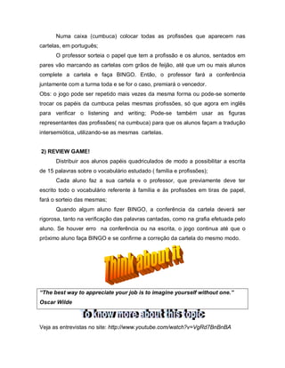 Numa caixa (cumbuca) colocar todas as profissões que aparecem nas
cartelas, em português;
O professor sorteia o papel que tem a profissão e os alunos, sentados em
pares vão marcando as cartelas com grãos de feijão, até que um ou mais alunos
complete a cartela e faça BINGO. Então, o professor fará a conferência
juntamente com a turma toda e se for o caso, premiará o vencedor.
Obs: o jogo pode ser repetido mais vezes da mesma forma ou pode-se somente
trocar os papéis da cumbuca pelas mesmas profissões, só que agora em inglês
para verificar o listening and writing; Pode-se também usar as figuras
representantes das profissões( na cumbuca) para que os alunos façam a tradução
intersemiótica, utilizando-se as mesmas cartelas.
2) REVIEW GAME!
Distribuir aos alunos papéis quadriculados de modo a possibilitar a escrita
de 15 palavras sobre o vocabulário estudado ( família e profissões);
Cada aluno faz a sua cartela e o professor, que previamente deve ter
escrito todo o vocabulário referente à família e às profissões em tiras de papel,
fará o sorteio das mesmas;
Quando algum aluno fizer BINGO, a conferência da cartela deverá ser
rigorosa, tanto na verificação das palavras cantadas, como na grafia efetuada pelo
aluno. Se houver erro na conferência ou na escrita, o jogo continua até que o
próximo aluno faça BINGO e se confirme a correção da cartela do mesmo modo.
“The best way to appreciate your job is to imagine yourself without one.”
Oscar Wilde
Veja as entrevistas no site: http://www.youtube.com/watch?v=VgRd7BnBnBA
 