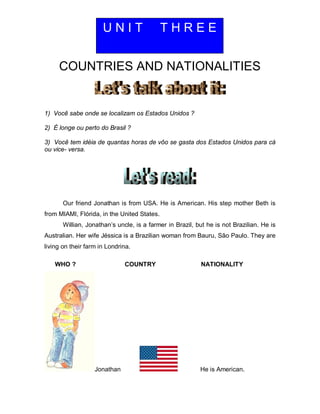 COUNTRIES AND NATIONALITIES
1) Você sabe onde se localizam os Estados Unidos ?
2) É longe ou perto do Brasil ?
3) Você tem idéia de quantas horas de vôo se gasta dos Estados Unidos para cá
ou vice- versa.
Our friend Jonathan is from USA. He is American. His step mother Beth is
from MIAMI, Flórida, in the United States.
Willian, Jonathan’s uncle, is a farmer in Brazil, but he is not Brazilian. He is
Australian. Her wife Jéssica is a Brazilian woman from Bauru, São Paulo. They are
living on their farm in Londrina.
WHO ? COUNTRY NATIONALITY
Jonathan He is American.
U N I T T H R E E
 