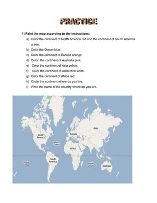 1) Paint the map according to the instructions:
a) Color the continent of North America red and the continent of South America
green.
b) Color the Ocean blue.
c) Color the continent of Europe orange.
d) Color the continent of Australia pink.
e) Color the continent of Asia yellow.
f) Color the continent of Antarctica white.
g) Color the continent of Africa red.
h) Circle the continent where do you live.
i) Write the name of the country where do you live.
 