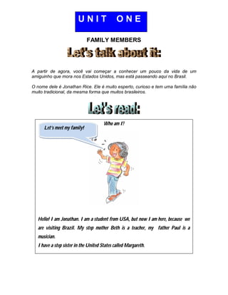 FAMILY MEMBERS
A partir de agora, você vai começar a conhecer um pouco da vida de um
amiguinho que mora nos Estados Unidos, mas está passeando aqui no Brasil.
O nome dele é Jonathan Rice. Ele é muito esperto, curioso e tem uma família não
muito tradicional, da mesma forma que muitos brasileiros.
Who am I?
Hello! I am Jonathan. I am a student from USA, but now I am here, because we
are visiting Brazil. My step mother Beth is a teacher, my father Paul is a
musician.
I have a step sister in the United States called Margareth.
U N I T O N E
Let’s meet my family!
 