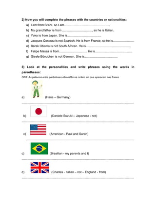 2) Now you will complete the phrases with the countries or nationalities:
a) I am from Brazil, so I am......................................................
b) My grandfather is from ..................................., so he is Italian.
c) Yoko is from Japan. She is........................................
d) Jacques Costeau is not Spanish. He is from France, so he is.........................
e) Barak Obama is not South African. He is.....................................................
f) Felipe Massa is from................................. He is............................................
g) Gisele Bündchen is not German. She is.......................................
3) Look at the personalities and write phrases using the words in
parentheses:
OBS: As palavras entre parênteses não estão na ordem em que aparecem nas frases.
a) (Hans – Germany)
....................................................................................................................................
b) (Daniele Suzuki – Japanese - not)
....................................................................................................................................
c) (American - Paul and Sarah)
...............................................................................................................................
c) (Brasilian - my parents and I)
....................................................................................................................................
d) (Charles - Italian – not – England - from)
....................................................................................................................................
 