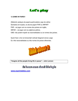 1) GAME IN PAIRS!!
(Material: pedaços de papel quadriculados- jogo da velha)
Sentados em duplas, os alunos jogam PAR ou IMPAR?
PAR - vai jogar com os nomes dos países em inglês.
IMPAR – vai jogar com os adjetivos pátrios.
OBS: não podem repetir as nacionalidades ou os nomes dos países.
Quem fizer o trio na horizontal/ vertical/ diagonal vence o jogo
Ex: três nacionalidades ou três nomes de países diferentes.
“Imagine all the people living life in peace” – John Lennon
www.esprintables.com
 