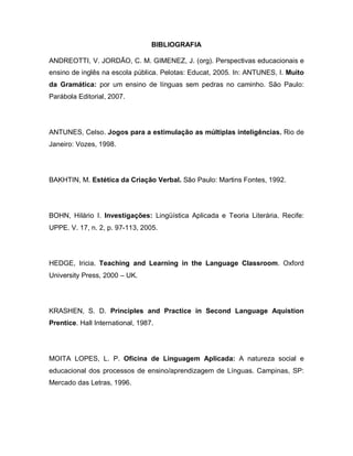 BIBLIOGRAFIA
ANDREOTTI, V. JORDÃO, C. M. GIMENEZ, J. (org). Perspectivas educacionais e
ensino de inglês na escola pública. Pelotas: Educat, 2005. In: ANTUNES, I. Muito
da Gramática: por um ensino de línguas sem pedras no caminho. São Paulo:
Parábola Editorial, 2007.
ANTUNES, Celso. Jogos para a estimulação as múltiplas inteligências. Rio de
Janeiro: Vozes, 1998.
BAKHTIN, M. Estética da Criação Verbal. São Paulo: Martins Fontes, 1992.
BOHN, Hilário I. Investigações: Lingüística Aplicada e Teoria Literária. Recife:
UPPE. V. 17, n. 2, p. 97-113, 2005.
HEDGE, Iricia. Teaching and Learning in the Language Classroom. Oxford
University Press, 2000 – UK.
KRASHEN, S. D. Principles and Practice in Second Language Aquistion
Prentice. Hall International, 1987.
MOITA LOPES, L. P. Oficina de Linguagem Aplicada: A natureza social e
educacional dos processos de ensino/aprendizagem de Línguas. Campinas, SP:
Mercado das Letras, 1996.
 