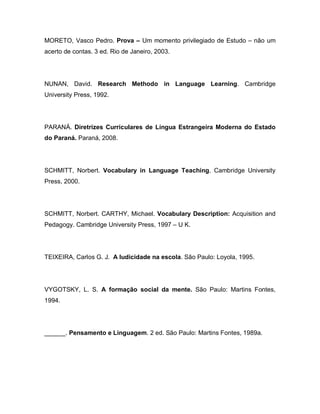 MORETO, Vasco Pedro. Prova – Um momento privilegiado de Estudo – não um
acerto de contas. 3 ed. Rio de Janeiro, 2003.
NUNAN, David. Research Methodo in Language Learning. Cambridge
University Press, 1992.
PARANÁ. Diretrizes Curriculares de Língua Estrangeira Moderna do Estado
do Paraná. Paraná, 2008.
SCHMITT, Norbert. Vocabulary in Language Teaching. Cambridge University
Press, 2000.
SCHMITT, Norbert. CARTHY, Michael. Vocabulary Description: Acquisition and
Pedagogy. Cambridge University Press, 1997 – U K.
TEIXEIRA, Carlos G. J. A ludicidade na escola. São Paulo: Loyola, 1995.
VYGOTSKY, L. S. A formação social da mente. São Paulo: Martins Fontes,
1994.
______. Pensamento e Linguagem. 2 ed. São Paulo: Martins Fontes, 1989a.
 