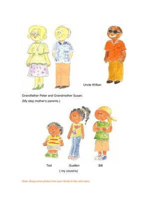 Uncle Willian
Grandfather Peter and Grandmother Susan.
(My step mother’s parents.)
Ted Suellen Bill
( my cousins)
Note: Bring some photos from your family to the next class.
 